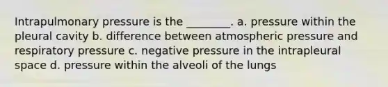 Intrapulmonary pressure is the ________. a. pressure within the pleural cavity b. difference between atmospheric pressure and respiratory pressure c. negative pressure in the intrapleural space d. pressure within the alveoli of the lungs