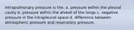 Intrapulmonary pressure is the: a. pressure within the pleural cavity b. pressure within the alveoli of the lungs c. negative pressure in the intrapleural space d. difference between atmospheric pressure and respiratory pressure.