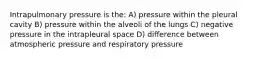 Intrapulmonary pressure is the: A) pressure within the pleural cavity B) pressure within the alveoli of the lungs C) negative pressure in the intrapleural space D) difference between atmospheric pressure and respiratory pressure