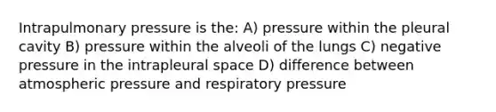 Intrapulmonary pressure is the: A) pressure within the pleural cavity B) pressure within the alveoli of the lungs C) negative pressure in the intrapleural space D) difference between atmospheric pressure and respiratory pressure