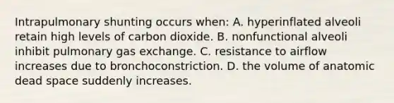 Intrapulmonary shunting occurs when: A. hyperinflated alveoli retain high levels of carbon dioxide. B. nonfunctional alveoli inhibit pulmonary gas exchange. C. resistance to airflow increases due to bronchoconstriction. D. the volume of anatomic dead space suddenly increases.