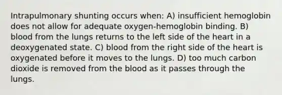 Intrapulmonary shunting occurs when: A) insufficient hemoglobin does not allow for adequate oxygen-hemoglobin binding. B) blood from the lungs returns to the left side of the heart in a deoxygenated state. C) blood from the right side of the heart is oxygenated before it moves to the lungs. D) too much carbon dioxide is removed from the blood as it passes through the lungs.