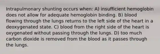 Intrapulmonary shunting occurs when: A) insufficient hemoglobin does not allow for adequate hemoglobin binding. B) blood flowing through the lungs returns to the left side of the heart in a deoxygenated state. C) blood from the right side of the heart is oxygenated without passing through the lungs. D) too much carbon dioxide is removed from the blood as it passes through the lungs.