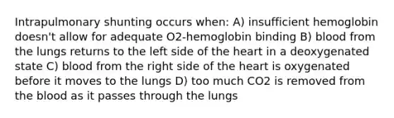 Intrapulmonary shunting occurs when: A) insufficient hemoglobin doesn't allow for adequate O2-hemoglobin binding B) blood from the lungs returns to the left side of the heart in a deoxygenated state C) blood from the right side of the heart is oxygenated before it moves to the lungs D) too much CO2 is removed from the blood as it passes through the lungs