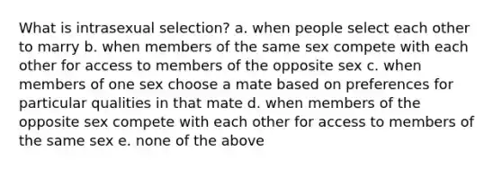 What is intrasexual selection? a. when people select each other to marry b. when members of the same sex compete with each other for access to members of the opposite sex c. when members of one sex choose a mate based on preferences for particular qualities in that mate d. when members of the opposite sex compete with each other for access to members of the same sex e. none of the above