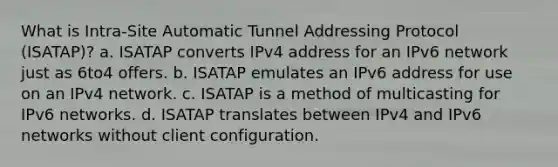 What is Intra-Site Automatic Tunnel Addressing Protocol (ISATAP)? a. ISATAP converts IPv4 address for an IPv6 network just as 6to4 offers. b. ISATAP emulates an IPv6 address for use on an IPv4 network. c. ISATAP is a method of multicasting for IPv6 networks. d. ISATAP translates between IPv4 and IPv6 networks without client configuration.