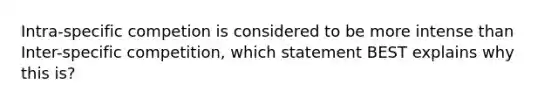 Intra-specific competion is considered to be more intense than Inter-specific competition, which statement BEST explains why this is?