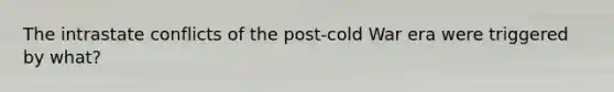 The intrastate conflicts of the post-cold War era were triggered by what?