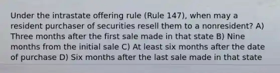 Under the intrastate offering rule (Rule 147), when may a resident purchaser of securities resell them to a nonresident? A) Three months after the first sale made in that state B) Nine months from the initial sale C) At least six months after the date of purchase D) Six months after the last sale made in that state