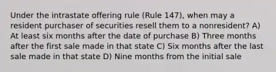 Under the intrastate offering rule (Rule 147), when may a resident purchaser of securities resell them to a nonresident? A) At least six months after the date of purchase B) Three months after the first sale made in that state C) Six months after the last sale made in that state D) Nine months from the initial sale