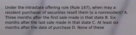 Under the intrastate offering rule (Rule 147), when may a resident purchaser of securities resell them to a nonresident? A. Three months after the first sale made in that state B. Six months after the last sale made in that state C. At least six months after the date of purchase D. None of these