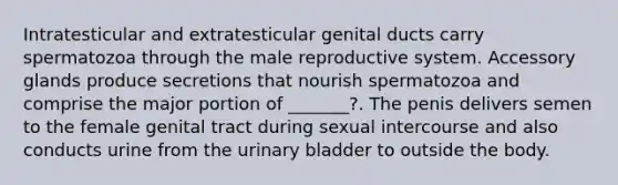 Intratesticular and extratesticular genital ducts carry spermatozoa through the male reproductive system. Accessory glands produce secretions that nourish spermatozoa and comprise the major portion of _______?. The penis delivers semen to the female genital tract during sexual intercourse and also conducts urine from the urinary bladder to outside the body.