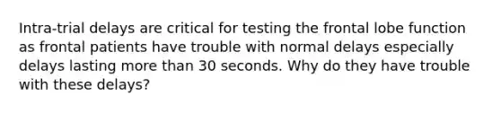 Intra-trial delays are critical for testing the frontal lobe function as frontal patients have trouble with normal delays especially delays lasting more than 30 seconds. Why do they have trouble with these delays?