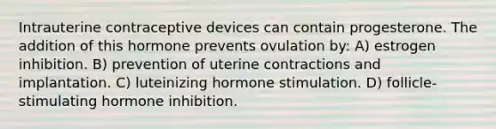 Intrauterine contraceptive devices can contain progesterone. The addition of this hormone prevents ovulation by: A) estrogen inhibition. B) prevention of uterine contractions and implantation. C) luteinizing hormone stimulation. D) follicle-stimulating hormone inhibition.