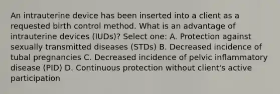 An intrauterine device has been inserted into a client as a requested birth control method. What is an advantage of intrauterine devices (IUDs)? Select one: A. Protection against sexually transmitted diseases (STDs) B. Decreased incidence of tubal pregnancies C. Decreased incidence of pelvic inflammatory disease (PID) D. Continuous protection without client's active participation