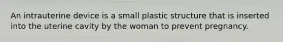 An intrauterine device is a small plastic structure that is inserted into the uterine cavity by the woman to prevent pregnancy.