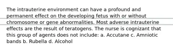 The intrauterine environment can have a profound and permanent effect on the developing fetus with or without chromosome or gene abnormalities. Most adverse intrauterine effects are the result of teratogens. The nurse is cognizant that this group of agents does not include: a. Accutane c. Amniotic bands b. Rubella d. Alcohol