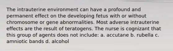 The intrauterine environment can have a profound and permanent effect on the developing fetus with or without chromosome or gene abnormalities. Most adverse intrauterine effects are the result of teratogens. The nurse is cognizant that this group of agents does not include: a. accutane b. rubella c. amniotic bands d. alcohol