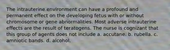 The intrauterine environment can have a profound and permanent effect on the developing fetus with or without chromosome or gene abnormalities. Most adverse intrauterine effects are the result of teratogens. The nurse is cognizant that this group of agents does not include a. accutane. b. rubella. c. amniotic bands. d. alcohol.