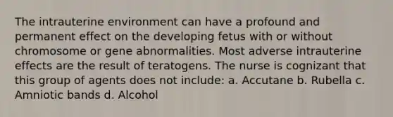 The intrauterine environment can have a profound and permanent effect on the developing fetus with or without chromosome or gene abnormalities. Most adverse intrauterine effects are the result of teratogens. The nurse is cognizant that this group of agents does not include: a. Accutane b. Rubella c. Amniotic bands d. Alcohol