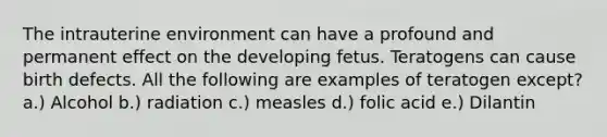 The intrauterine environment can have a profound and permanent effect on the developing fetus. Teratogens can cause birth defects. All the following are examples of teratogen except? a.) Alcohol b.) radiation c.) measles d.) folic acid e.) Dilantin