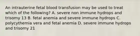 An intrauterine fetal blood transfusion may be used to treat which of the following? A. severe non immune hydrops and trisomy 13 B. fetal anemia and severe immune hydrops C. polycythemia vera and fetal anemia D. severe immune hydrops and trisomy 21