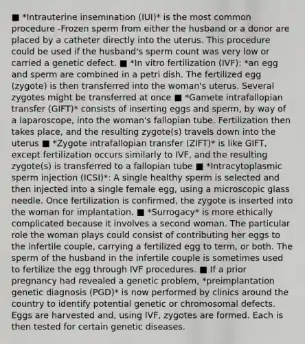 ■ *Intrauterine insemination (IUI)* is the most common procedure -Frozen sperm from either the husband or a donor are placed by a catheter directly into the uterus. This procedure could be used if the husband's sperm count was very low or carried a genetic defect. ■ *In vitro fertilization (IVF): *an egg and sperm are combined in a petri dish. The fertilized egg (zygote) is then transferred into the woman's uterus. Several zygotes might be transferred at once ■ *Gamete intrafallopian transfer (GIFT)* consists of inserting eggs and sperm, by way of a laparoscope, into the woman's fallopian tube. Fertilization then takes place, and the resulting zygote(s) travels down into the uterus ■ *Zygote intrafallopian transfer (ZIFT)* is like GIFT, except fertilization occurs similarly to IVF, and the resulting zygote(s) is transferred to a fallopian tube ■ *Intracytoplasmic sperm injection (ICSI)*: A single healthy sperm is selected and then injected into a single female egg, using a microscopic glass needle. Once fertilization is confirmed, the zygote is inserted into the woman for implantation. ■ *Surrogacy* is more ethically complicated because it involves a second woman. The particular role the woman plays could consist of contributing her eggs to the infertile couple, carrying a fertilized egg to term, or both. The sperm of the husband in the infertile couple is sometimes used to fertilize the egg through IVF procedures. ■ If a prior pregnancy had revealed a genetic problem, *preimplantation genetic diagnosis (PGD)* is now performed by clinics around the country to identify potential genetic or chromosomal defects. Eggs are harvested and, using IVF, zygotes are formed. Each is then tested for certain genetic diseases.