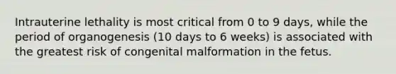 Intrauterine lethality is most critical from 0 to 9 days, while the period of organogenesis (10 days to 6 weeks) is associated with the greatest risk of congenital malformation in the fetus.