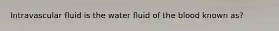 Intravascular fluid is the water fluid of the blood known as?