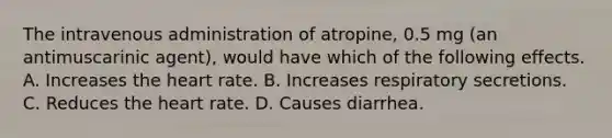 The intravenous administration of atropine, 0.5 mg (an antimuscarinic agent), would have which of the following effects. A. Increases the heart rate. B. Increases respiratory secretions. C. Reduces the heart rate. D. Causes diarrhea.