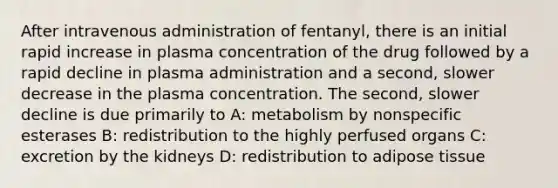 After intravenous administration of fentanyl, there is an initial rapid increase in plasma concentration of the drug followed by a rapid decline in plasma administration and a second, slower decrease in the plasma concentration. The second, slower decline is due primarily to A: metabolism by nonspecific esterases B: redistribution to the highly perfused organs C: excretion by the kidneys D: redistribution to adipose tissue