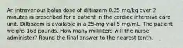 An intravenous bolus dose of diltiazem 0.25 mg/kg over 2 minutes is prescribed for a patient in the cardiac intensive care unit. Diltiazem is available in a 25-mg vial 5 mg/mL. The patient weighs 168 pounds. How many milliliters will the nurse administer? Round the final answer to the nearest tenth.