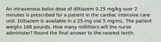 An intravenous bolus dose of diltiazem 0.25 mg/kg over 2 minutes is prescribed for a patient in the cardiac intensive care unit. Diltiazem is available in a 25-mg vial 5 mg/mL. The patient weighs 168 pounds. How many milliliters will the nurse administer? Round the final answer to the nearest tenth.