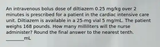 An intravenous bolus dose of diltiazem 0.25 mg/kg over 2 minutes is prescribed for a patient in the cardiac intensive care unit. Diltiazem is available in a 25-mg vial 5 mg/mL. The patient weighs 168 pounds. How many milliliters will the nurse administer? Round the final answer to the nearest tenth. ________mL