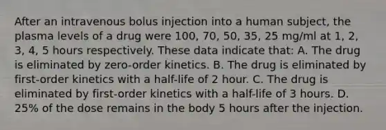 After an intravenous bolus injection into a human subject, the plasma levels of a drug were 100, 70, 50, 35, 25 mg/ml at 1, 2, 3, 4, 5 hours respectively. These data indicate that: A. The drug is eliminated by zero-order kinetics. B. The drug is eliminated by first-order kinetics with a half-life of 2 hour. C. The drug is eliminated by first-order kinetics with a half-life of 3 hours. D. 25% of the dose remains in the body 5 hours after the injection.