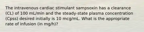 The intravenous cardiac stimulant sampsoxin has a clearance (CL) of 100 mL/min and the steady-state plasma concentration (Cpss) desired initially is 10 mcg/mL. What is the appropriate rate of infusion (in mg/h)?