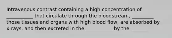 Intravenous contrast containing a high concentration of ___________ that circulate through <a href='https://www.questionai.com/knowledge/k7oXMfj7lk-the-blood' class='anchor-knowledge'>the blood</a>stream, _________ those tissues and organs with high blood flow, are absorbed by x-rays, and then excreted in the ___________ by the _______