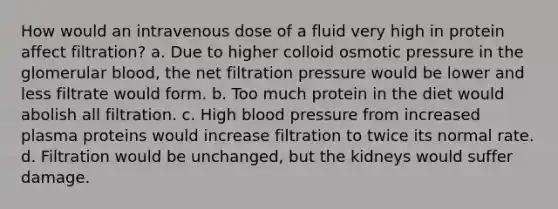 How would an intravenous dose of a fluid very high in protein affect filtration? a. Due to higher colloid osmotic pressure in the glomerular blood, the net filtration pressure would be lower and less filtrate would form. b. Too much protein in the diet would abolish all filtration. c. High blood pressure from increased plasma proteins would increase filtration to twice its normal rate. d. Filtration would be unchanged, but the kidneys would suffer damage.