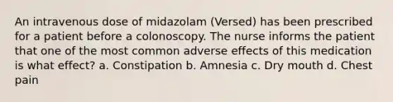 An intravenous dose of midazolam (Versed) has been prescribed for a patient before a colonoscopy. The nurse informs the patient that one of the most common adverse effects of this medication is what effect? a. Constipation b. Amnesia c. Dry mouth d. Chest pain