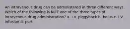 An intravenous drug can be administered in three different ways. Which of the following is NOT one of the three types of intravenous drug administration? a. I.V. piggyback b. bolus c. I.V. infusion d. port