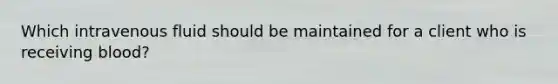 Which intravenous fluid should be maintained for a client who is receiving blood?
