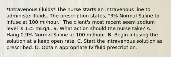 *Intravenous Fluids* The nurse starts an intravenous line to administer fluids. The prescription states, "3% Normal Saline to infuse at 100 ml/hour." The client's most recent seem sodium level is 135 mEq/L. 9. What action should the nurse take? A. Hang 0.9% Normal Saline at 100 ml/hour. B. Begin infusing the solution at a keep open rate. C. Start the intravenous solution as prescribed. D. Obtain appropriate IV fluid prescription.