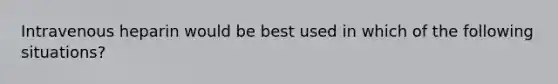 Intravenous heparin would be best used in which of the following situations?