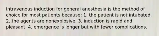 Intravenous induction for general anesthesia is the method of choice for most patients because: 1. the patient is not intubated. 2. the agents are nonexplosive. 3. induction is rapid and pleasant. 4. emergence is longer but with fewer complications.