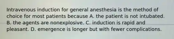 Intravenous induction for general anesthesia is the method of choice for most patients because A. the patient is not intubated. B. the agents are nonexplosive. C. induction is rapid and pleasant. D. emergence is longer but with fewer complications.