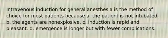 Intravenous induction for general anesthesia is the method of choice for most patients because a. the patient is not intubated. b. the agents are nonexplosive. c. induction is rapid and pleasant. d. emergence is longer but with fewer complications.