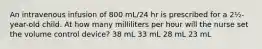 An intravenous infusion of 800 mL/24 hr is prescribed for a 2½-year-old child. At how many milliliters per hour will the nurse set the volume control device? 38 mL 33 mL 28 mL 23 mL