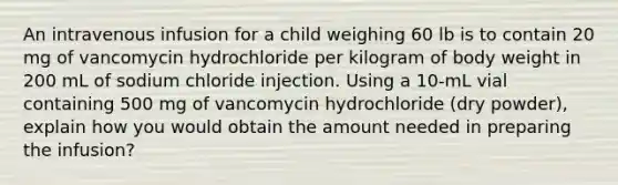 An intravenous infusion for a child weighing 60 lb is to contain 20 mg of vancomycin hydrochloride per kilogram of body weight in 200 mL of sodium chloride injection. Using a 10-mL vial containing 500 mg of vancomycin hydrochloride (dry powder), explain how you would obtain the amount needed in preparing the infusion?