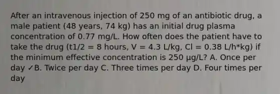 After an intravenous injection of 250 mg of an antibiotic drug, a male patient (48 years, 74 kg) has an initial drug plasma concentration of 0.77 mg/L. How often does the patient have to take the drug (t1/2 = 8 hours, V = 4.3 L/kg, Cl = 0.38 L/h*kg) if the minimum effective concentration is 250 μg/L? A. Once per day ✓B. Twice per day C. Three times per day D. Four times per day