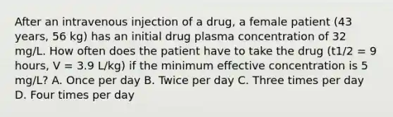 After an intravenous injection of a drug, a female patient (43 years, 56 kg) has an initial drug plasma concentration of 32 mg/L. How often does the patient have to take the drug (t1/2 = 9 hours, V = 3.9 L/kg) if the minimum effective concentration is 5 mg/L? A. Once per day B. Twice per day C. Three times per day D. Four times per day